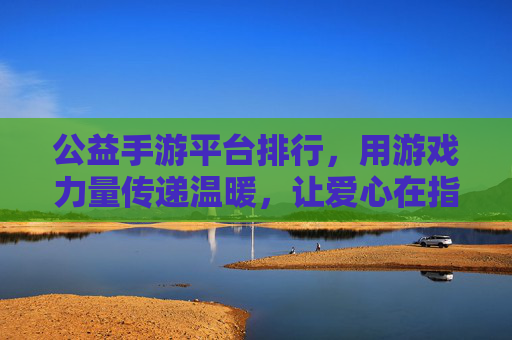 公益手游平台排行,用游戏力量传递温暖,让爱心在指尖绽放——解析主流公益手游平台的价值与选择指南