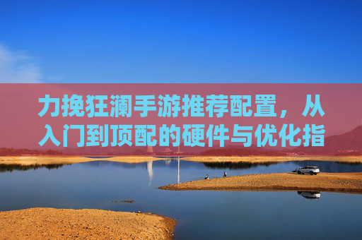力挽狂澜手游推荐配置，从入门到顶配的硬件与优化指南