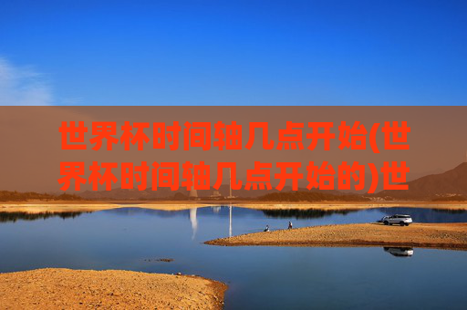 世界杯时间轴几点开始(世界杯时间轴几点开始的)世界杯时间轴几点开始，完整时间表