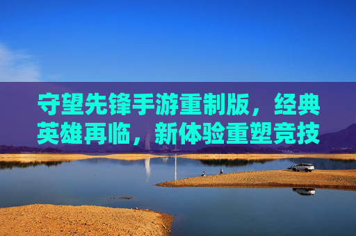 守望先锋手游重制版,经典英雄再临,新体验重塑竞技魂