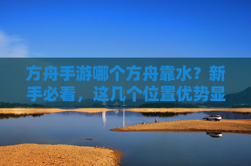 方舟手游哪个方舟靠水?新手必看,这几个位置优势显著,资源获取更高效,方舟手游哪个方舟靠水?新手必看,这几个位置资源获取更高效