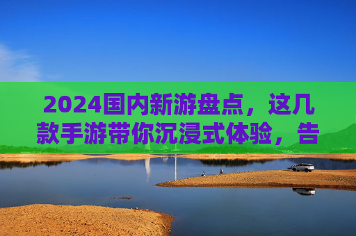 2024国内新游盘点,这几款手游带你沉浸式体验,告别单调日常
