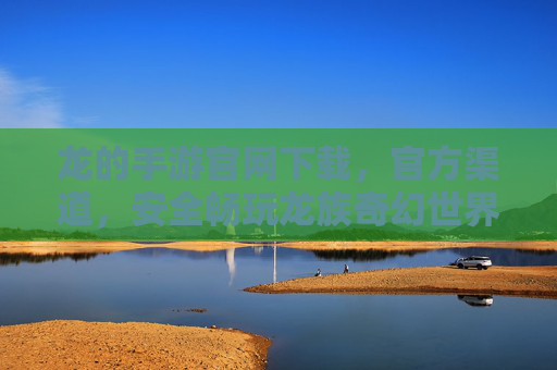 龙的手游官网下载,官方渠道,安全畅玩龙族奇幻世界
