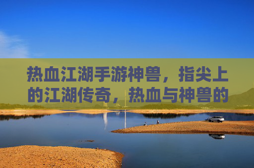 热血江湖手游神兽,指尖上的江湖传奇,热血与神兽的完美邂逅