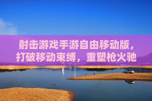 射击游戏手游自由移动版,打破移动束缚,重塑枪火驰骋的自由新体验