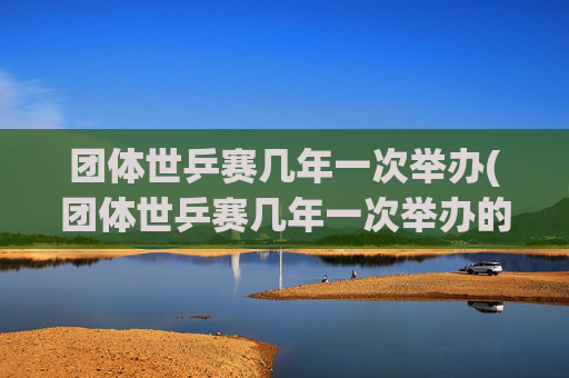 团体世乒赛几年一次举办(团体世乒赛几年一次举办的)团体世乒赛几年一次举办?