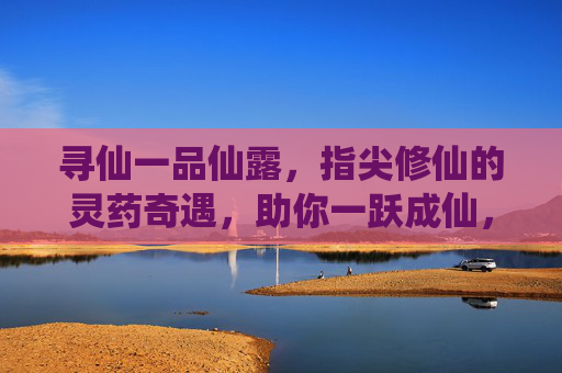 寻仙一品仙露,指尖修仙的灵药奇遇,助你一跃成仙,寻仙一品仙露,指尖修仙的灵药奇遇,助你一跃成仙