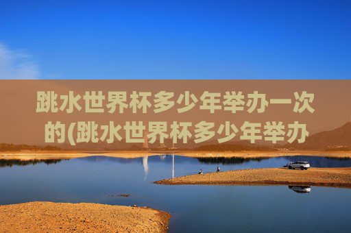 跳水世界杯多少年举办一次的(跳水世界杯多少年举办一次的啊)跳水世界杯每几年举办一次?