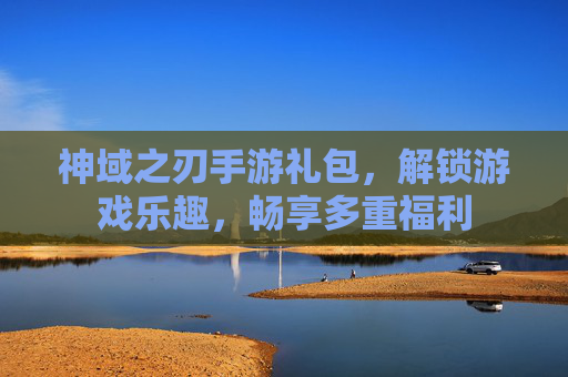 神域之刃手游礼包，解锁游戏乐趣，畅享多重福利
