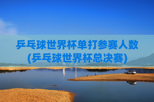 乒乓球世界杯单打参赛人数(乒乓球世界杯总决赛)