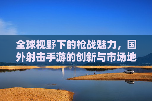 全球视野下的枪战魅力,国外射击手游的创新与市场地位,全球视野下的枪战魅力,国外射击手游的创新与市场地位