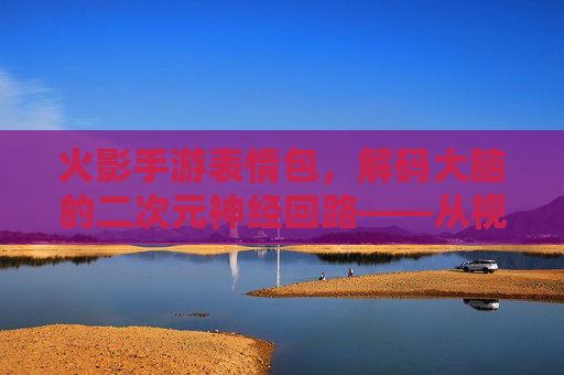 火影手游表情包,解码大脑的二次元神经回路——从视觉处理到情感共鸣的脑科学之旅