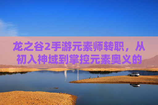 龙之谷2手游元素师转职,从初入神域到掌控元素奥义的进阶之旅