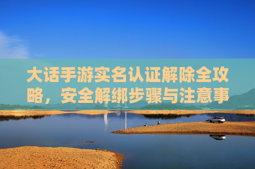 大话手游实名认证解除全攻略，安全解绑步骤与注意事项，大话手游实名认证解除全攻略，安全解绑步骤与注意事项