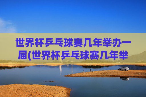 世界杯乒乓球赛几年举办一届(世界杯乒乓球赛几年举办一届)