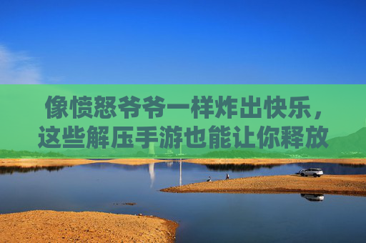 像愤怒爷爷一样炸出快乐,这些解压手游也能让你释放压力,玩出老顽童的爽感!