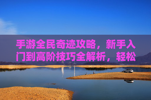 手游全民奇迹攻略,新手入门到高阶技巧全解析,轻松掌握游戏核心玩法