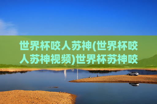世界杯咬人苏神(世界杯咬人苏神视频)世界杯苏神咬人事件及视频回顾