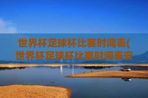 世界杯足球杯比赛时间表(世界杯足球杯比赛时间表安排)