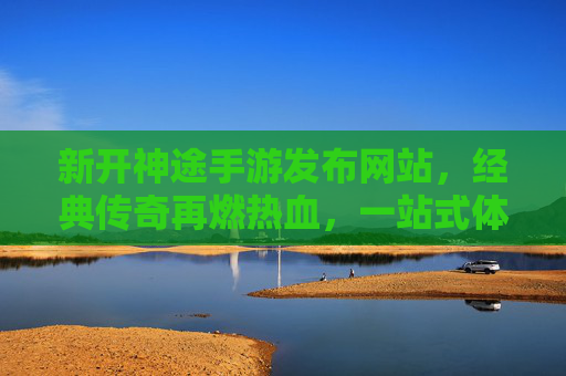 新开神途手游发布网站，经典传奇再燃热血，一站式体验神途新世界，新开神途手游发布网站，经典传奇再燃热血，一站式体验神途新世界