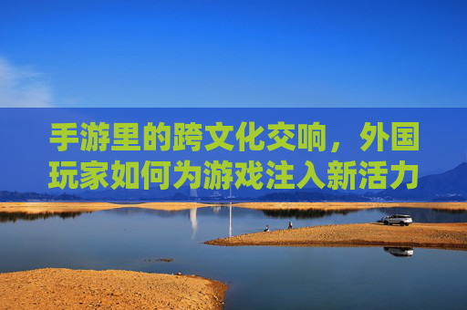 手游里的跨文化交响,外国玩家如何为游戏注入新活力?