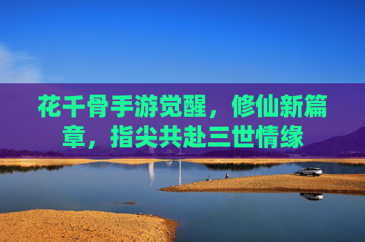 花千骨手游觉醒,修仙新篇章,指尖共赴三世情缘