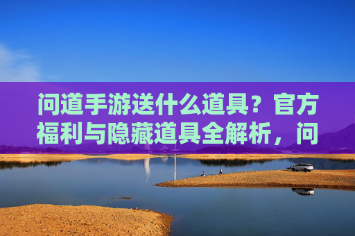 问道手游送什么道具?官方福利与隐藏道具全解析,问道手游送什么道具?官方福利与隐藏道具全解析