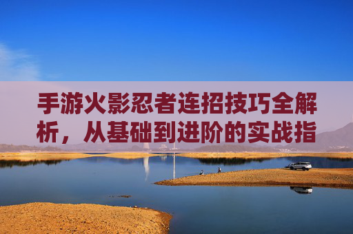 手游火影忍者连招技巧全解析,从基础到进阶的实战指南
