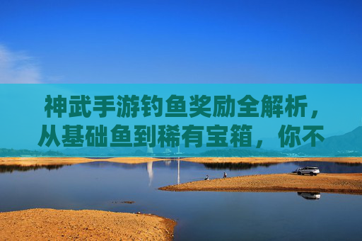 神武手游钓鱼奖励全解析,从基础鱼到稀有宝箱,你不知道的隐藏福利