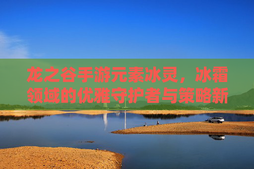 龙之谷手游元素冰灵,冰霜领域的优雅守护者与策略新篇章,龙之谷手游元素冰灵,冰霜领域的优雅守护者与策略新篇章