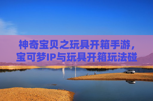 神奇宝贝之玩具开箱手游,宝可梦IP与玩具开箱玩法碰撞,打造收藏与养成新乐趣