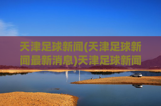 天津足球新闻(天津足球新闻最新消息)天津足球新闻，最新动态与资讯