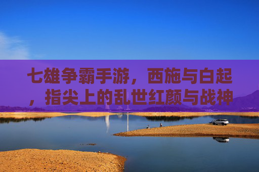 七雄争霸手游,西施与白起,指尖上的乱世红颜与战神