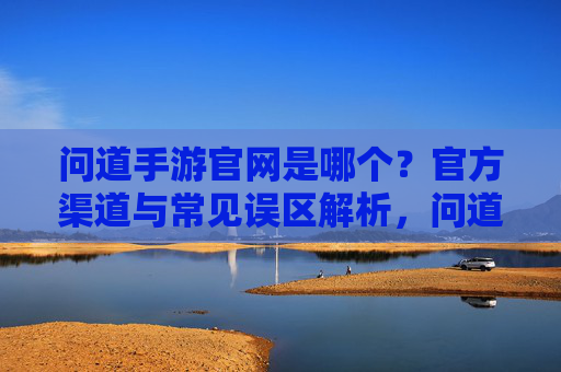 问道手游官网是哪个?官方渠道与常见误区解析,问道手游官网是哪个?官方渠道与常见误区解析