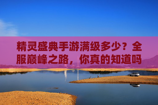 精灵盛典手游满级多少?全服巅峰之路,你真的知道吗?精灵盛典手游满级多少?全服巅峰之路,你真的知道吗?