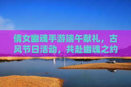 倩女幽魂手游端午献礼,古风节日活动,共赴幽魂之约