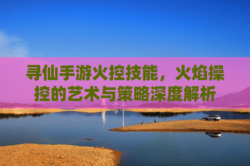 寻仙手游火控技能，火焰操控的艺术与策略深度解析