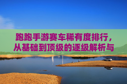 跑跑手游赛车稀有度排行，从基础到顶级的逐级解析与实战推荐