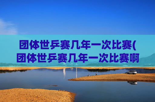 团体世乒赛几年一次比赛(团体世乒赛几年一次比赛啊)