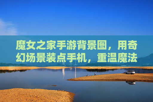 魔女之家手游背景图,用奇幻场景装点手机,重温魔法世界的浪漫与神秘
