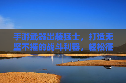 手游武器出装猛士，打造无坚不摧的战斗利器，轻松征服战场！