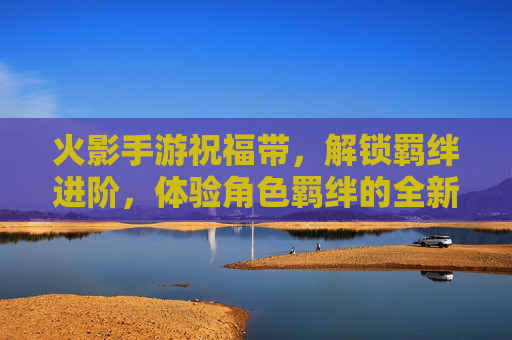 火影手游祝福带，解锁羁绊进阶，体验角色羁绊的全新升级之旅
