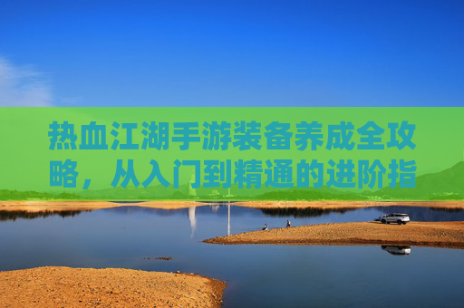 热血江湖手游装备养成全攻略,从入门到精通的进阶指南