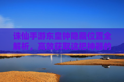 诛仙手游东皇钟隐藏位置全解析,高效获取这把神器的正确路径