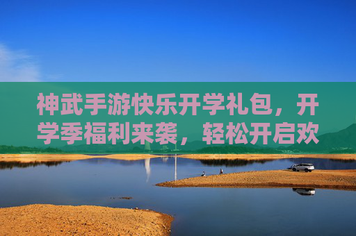 神武手游快乐开学礼包,开学季福利来袭,轻松开启欢乐游戏新篇章