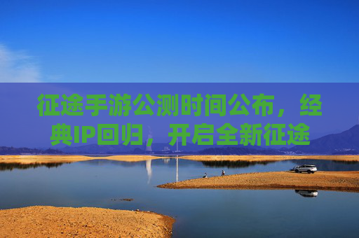 征途手游公测时间公布,经典IP回归,开启全新征途