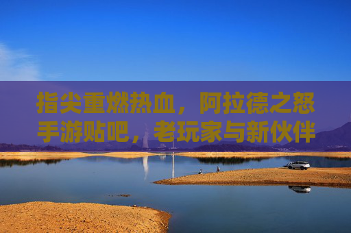 指尖重燃热血，阿拉德之怒手游贴吧，老玩家与新伙伴的数字家园