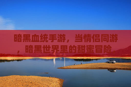 暗黑血统手游,当情侣同游,暗黑世界里的甜蜜冒险,暗黑血统手游,情侣同游,暗黑世界里的甜蜜冒险