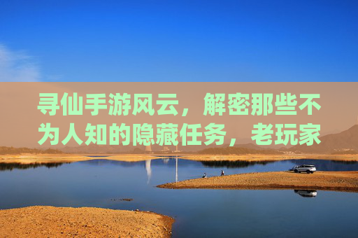 寻仙手游风云,解密那些不为人知的隐藏任务,老玩家都玩过吗?寻仙手游风云,解密那些不为人知的隐藏任务,老玩家都玩过吗?