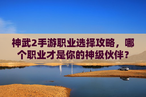 神武2手游职业选择攻略,哪个职业才是你的神级伙伴?